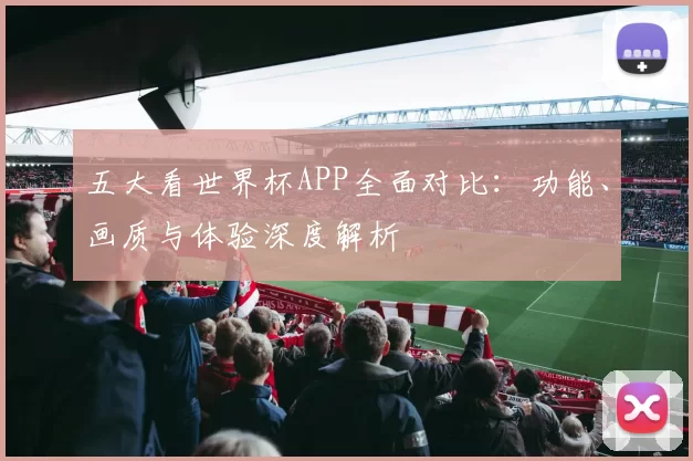 五大看世界杯APP全面对比：功能、画质与体验深度解析