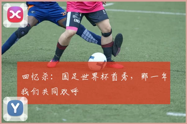 回忆杀：国足世界杯首秀，那一年我们共同欢呼