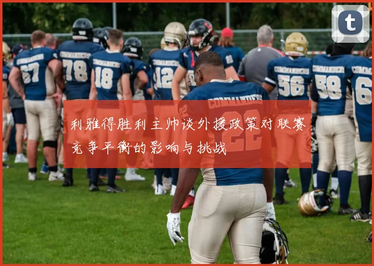 利雅得胜利主帅谈外援政策对联赛竞争平衡的影响与挑战