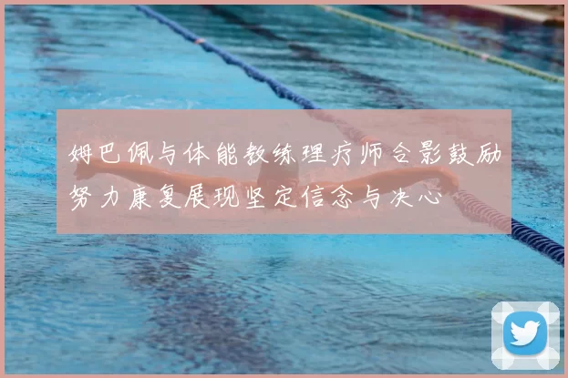 姆巴佩与体能教练理疗师合影鼓励努力康复展现坚定信念与决心