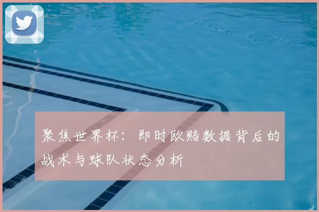 聚焦世界杯:即时欧赔数据背后的战术与球队状态分析