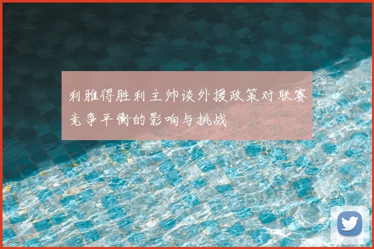 利雅得胜利主帅谈外援政策对联赛竞争平衡的影响与挑战