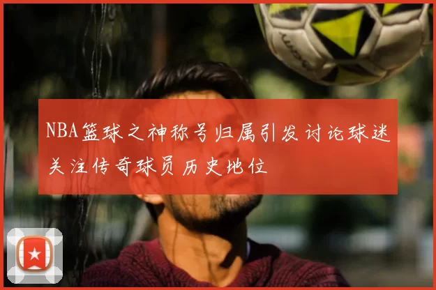 NBA篮球之神称号归属引发讨论球迷关注传奇球员历史地位