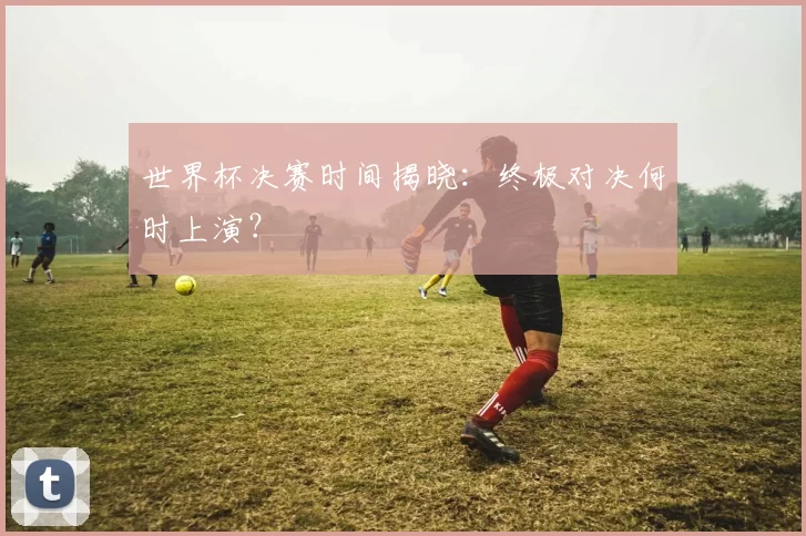 世界杯决赛时间揭晓:终极对决何时上演?