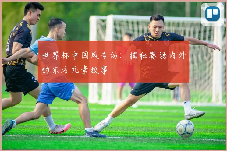 世界杯中国风专访:揭秘赛场内外的东方元素故事