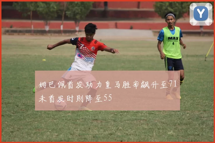 姆巴佩首发助力皇马胜率飙升至71未首发时则降至55
