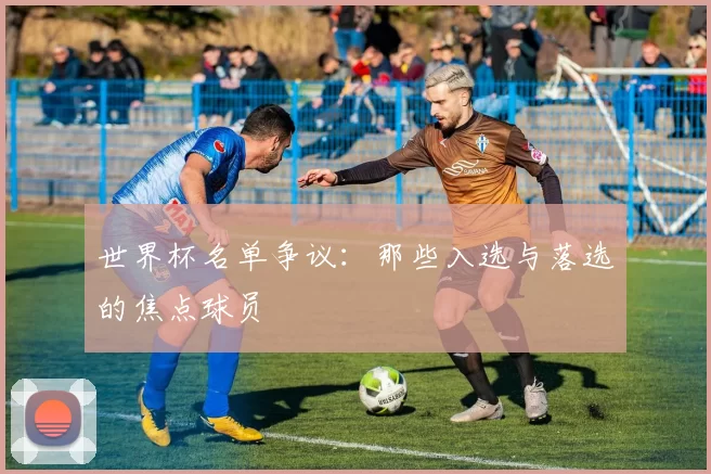 世界杯名单争议:那些入选与落选的焦点球员