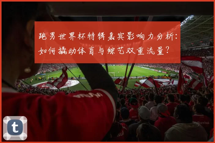 跑男世界杯特辑嘉宾影响力分析：如何撬动体育与综艺双重流量？