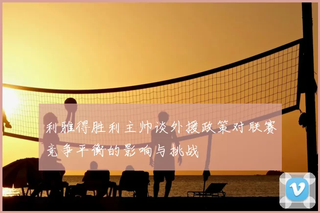 利雅得胜利主帅谈外援政策对联赛竞争平衡的影响与挑战