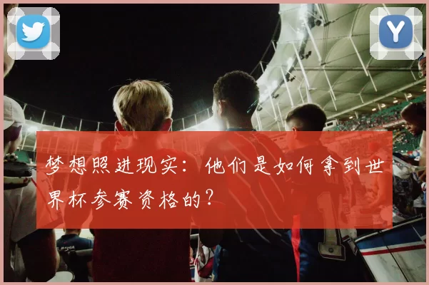 梦想照进现实:他们是如何拿到世界杯参赛资格的?