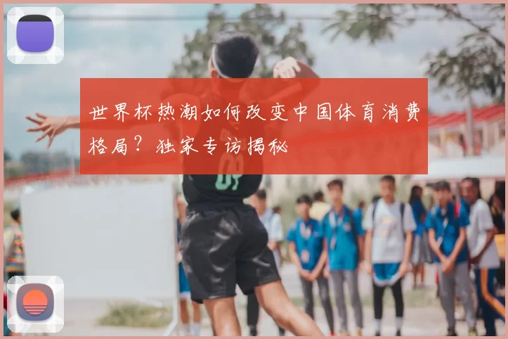 世界杯热潮如何改变中国体育消费格局？独家专访揭秘