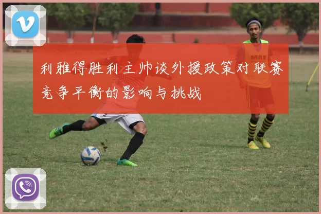 利雅得胜利主帅谈外援政策对联赛竞争平衡的影响与挑战