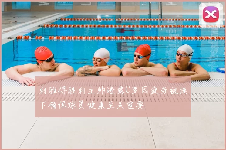 利雅得胜利主帅透露C罗因疲劳被换下确保球员健康至关重要