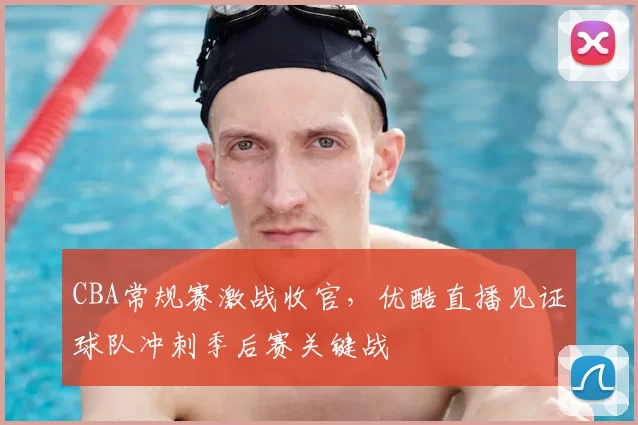CBA常规赛激战收官，优酷直播见证球队冲刺季后赛关键战