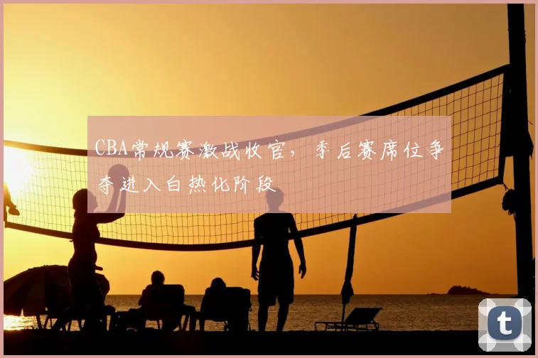 CBA常规赛激战收官,季后赛席位争夺进入白热化阶段