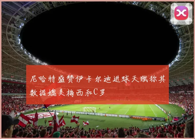 尼哈特盛赞伊卡尔迪进球天赋称其数据媲美梅西和C罗