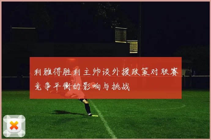 利雅得胜利主帅谈外援政策对联赛竞争平衡的影响与挑战