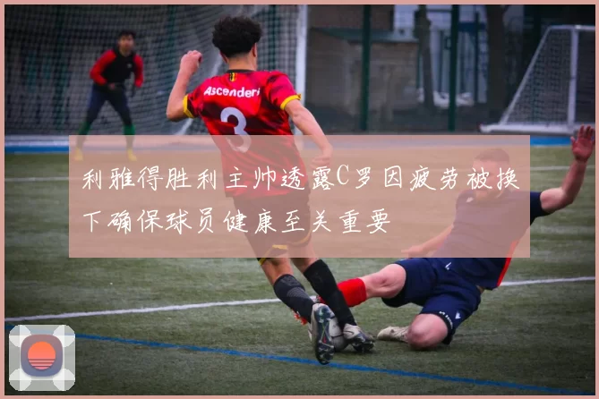 利雅得胜利主帅透露C罗因疲劳被换下确保球员健康至关重要