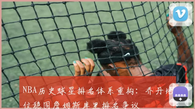 NBA历史球星排名体系重构：乔丹地位稳固詹姆斯库里排名争议