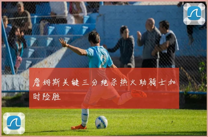 詹姆斯关键三分绝杀热火助骑士加时险胜
