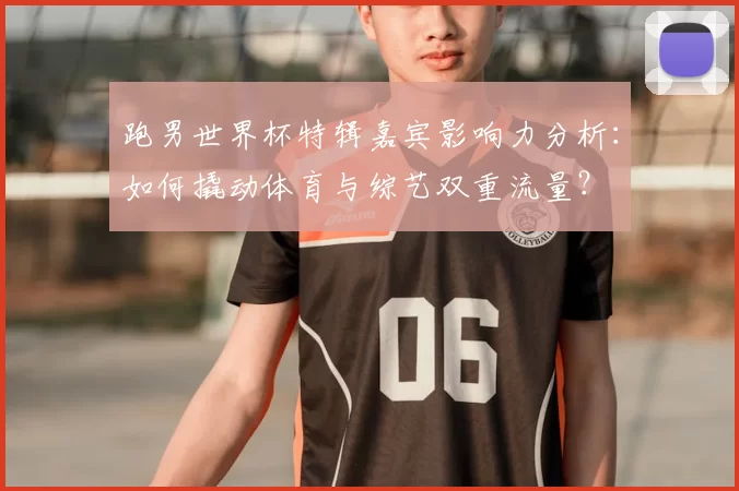 跑男世界杯特辑嘉宾影响力分析：如何撬动体育与综艺双重流量？