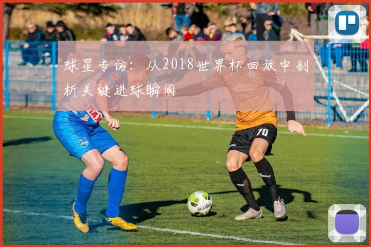 球星专访：从2018世界杯回放中剖析关键进球瞬间