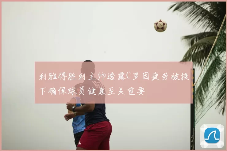 利雅得胜利主帅透露C罗因疲劳被换下确保球员健康至关重要