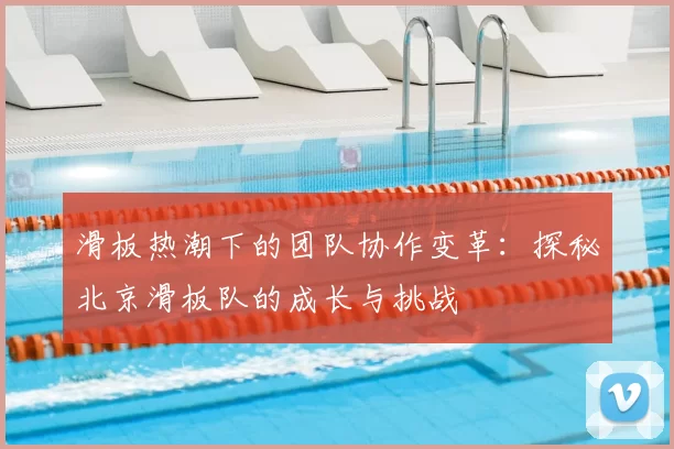 滑板热潮下的团队协作变革:探秘北京滑板队的成长与挑战