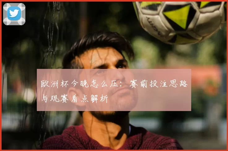 欧洲杯今晚怎么压：赛前投注思路与观赛看点解析