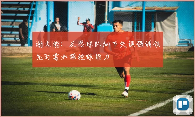 谢文能：反思球队细节失误强调领先时需加强控球能力