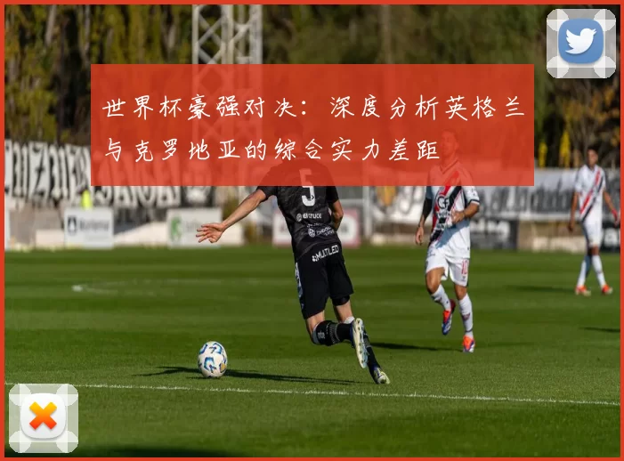 世界杯豪强对决：深度分析英格兰与克罗地亚的综合实力差距