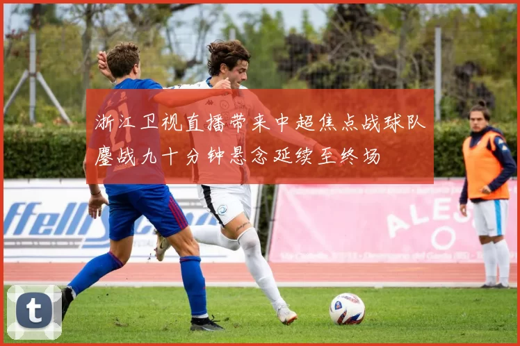 浙江卫视直播带来中超焦点战球队鏖战九十分钟悬念延续至终场