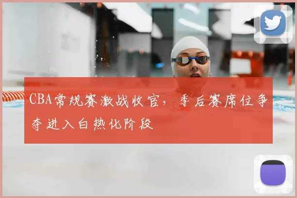 CBA常规赛激战收官,季后赛席位争夺进入白热化阶段