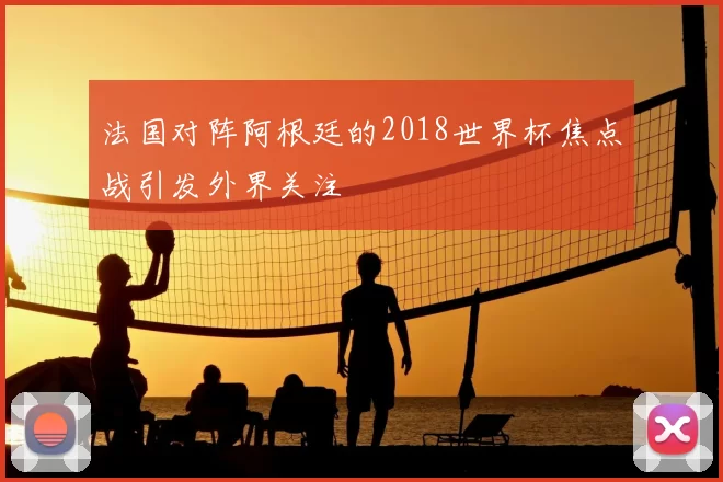 法国对阵阿根廷的2018世界杯焦点战引发外界关注