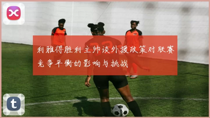 利雅得胜利主帅谈外援政策对联赛竞争平衡的影响与挑战