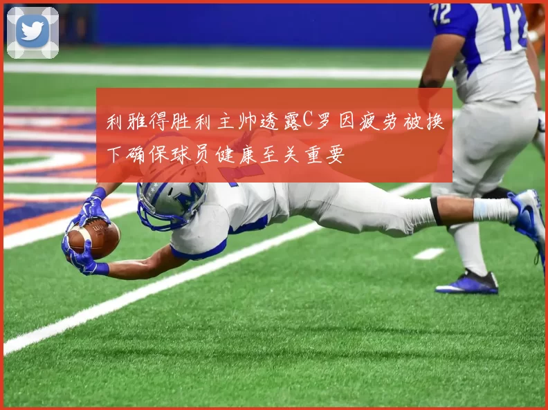 利雅得胜利主帅透露C罗因疲劳被换下确保球员健康至关重要