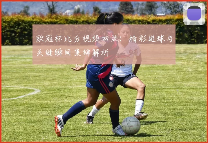 欧冠杯比分视频回放:精彩进球与关键瞬间集锦解析