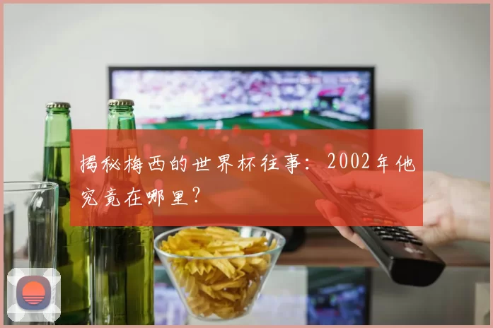 揭秘梅西的世界杯往事:2002年他究竟在哪里?