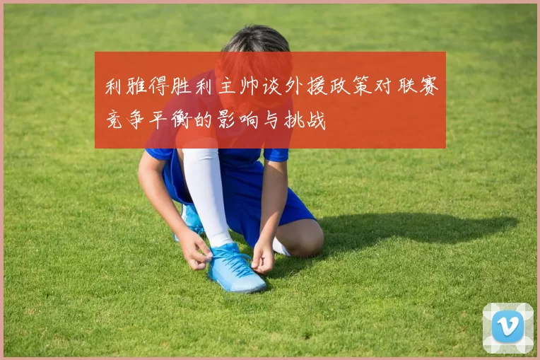 利雅得胜利主帅谈外援政策对联赛竞争平衡的影响与挑战
