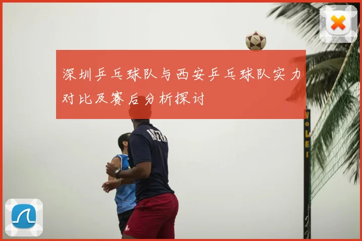 深圳乒乓球队与西安乒乓球队实力对比及赛后分析探讨