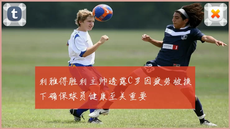 利雅得胜利主帅透露C罗因疲劳被换下确保球员健康至关重要