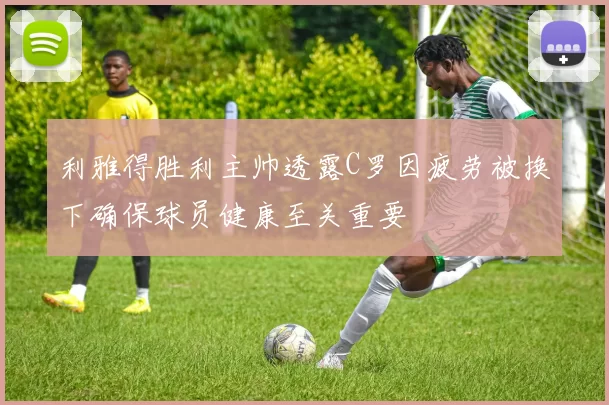 利雅得胜利主帅透露C罗因疲劳被换下确保球员健康至关重要