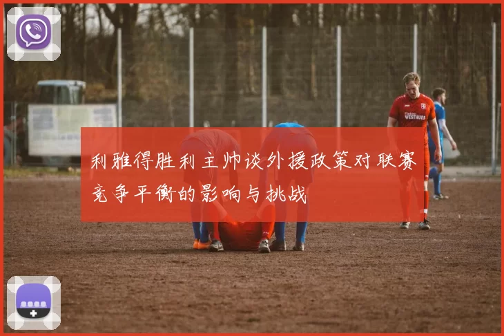 利雅得胜利主帅谈外援政策对联赛竞争平衡的影响与挑战