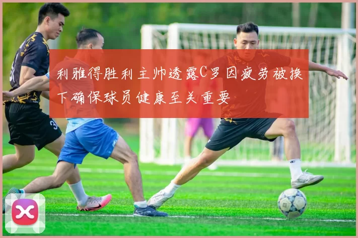 利雅得胜利主帅透露C罗因疲劳被换下确保球员健康至关重要