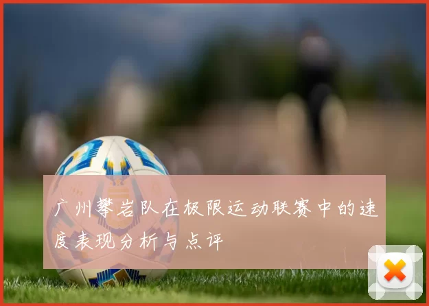 广州攀岩队在极限运动联赛中的速度表现分析与点评