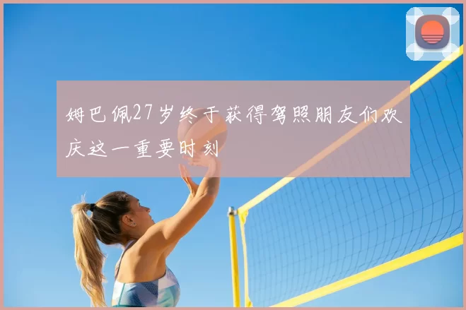 姆巴佩27岁终于获得驾照朋友们欢庆这一重要时刻