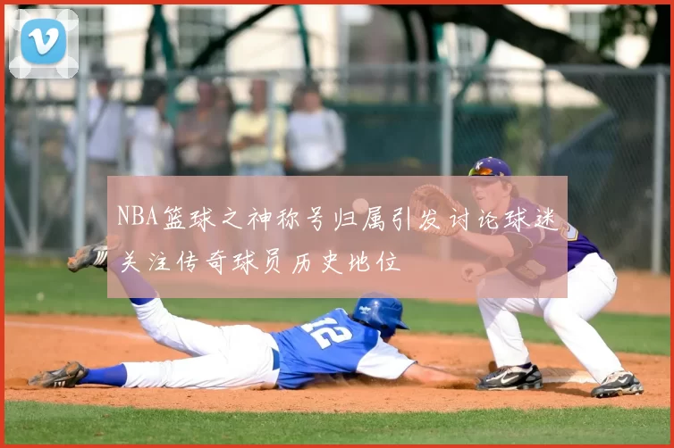 NBA篮球之神称号归属引发讨论球迷关注传奇球员历史地位
