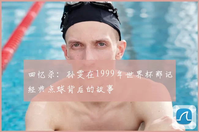 回忆杀:孙雯在1999年世界杯那记经典点球背后的故事