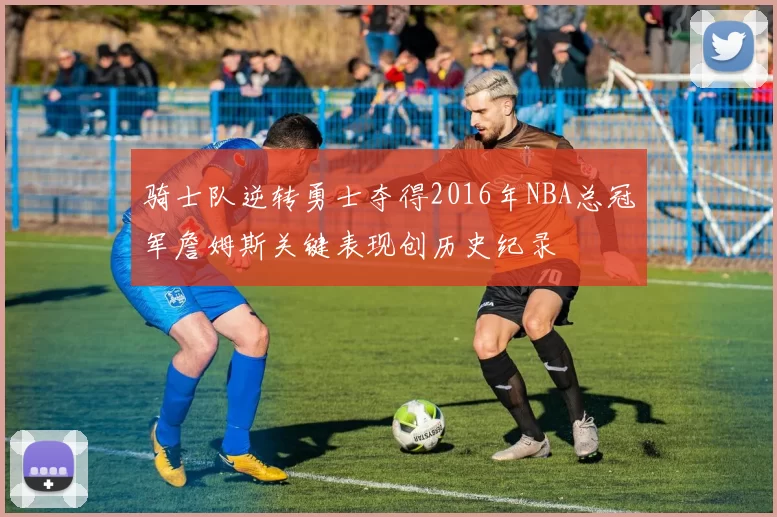 骑士队逆转勇士夺得2016年NBA总冠军詹姆斯关键表现创历史纪录