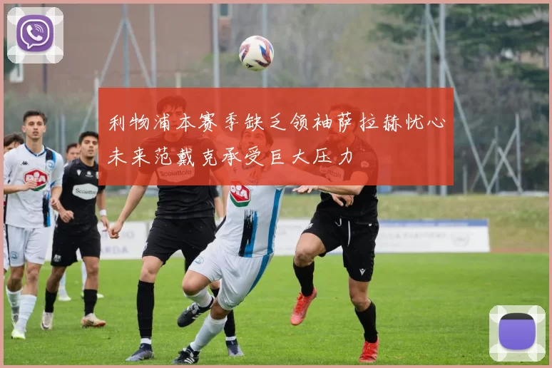 利物浦本赛季缺乏领袖萨拉赫忧心未来范戴克承受巨大压力